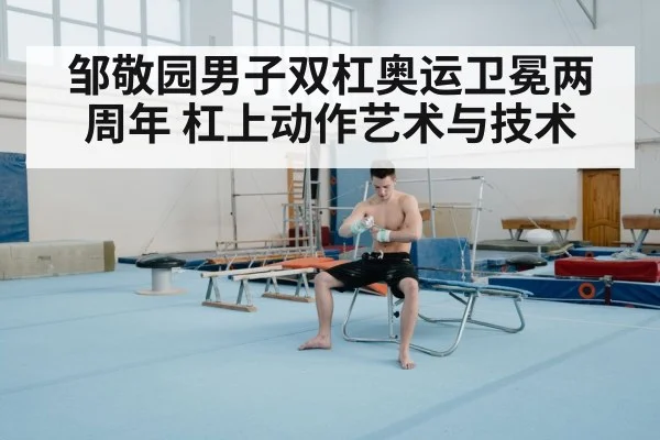 邹敬园男子双杠奥运卫冕两周年 杠上动作艺术与技术