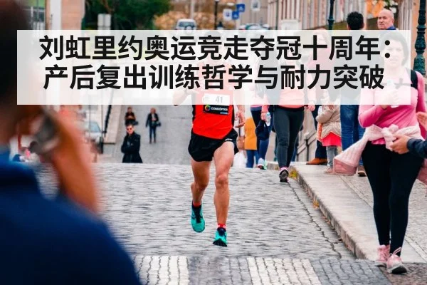 刘虹里约奥运竞走夺冠十周年：产后复出训练哲学与耐力突破