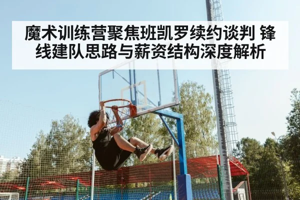 魔术训练营聚焦班凯罗续约谈判 锋线建队思路与薪资结构深度解析