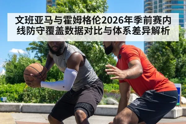 文班亚马与霍姆格伦2026年季前赛内线防守覆盖数据对比与体系差异解析