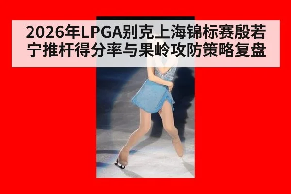 2026年LPGA别克上海锦标赛殷若宁推杆得分率与果岭攻防策略复盘